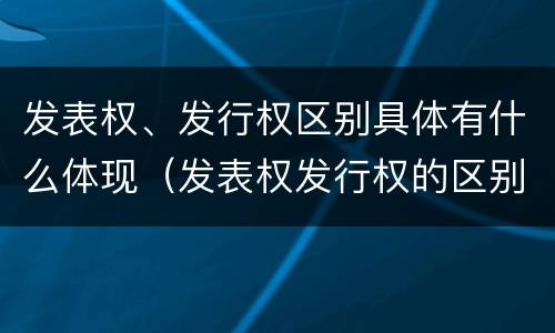 发表权、发行权区别具体有什么体现（发表权发行权的区别）