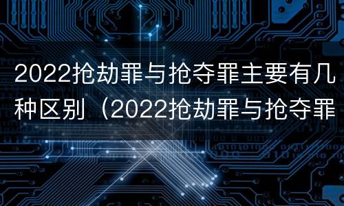 2022抢劫罪与抢夺罪主要有几种区别（2022抢劫罪与抢夺罪主要有几种区别是什么）