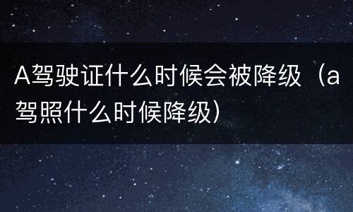 A驾驶证什么时候会被降级（a驾照什么时候降级）