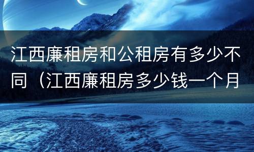 江西廉租房和公租房有多少不同（江西廉租房多少钱一个月）
