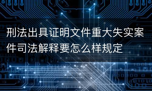 刑法出具证明文件重大失实案件司法解释要怎么样规定