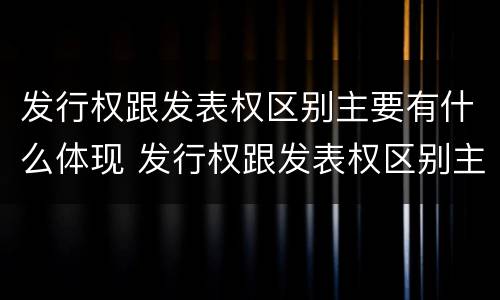 发行权跟发表权区别主要有什么体现 发行权跟发表权区别主要有什么体现