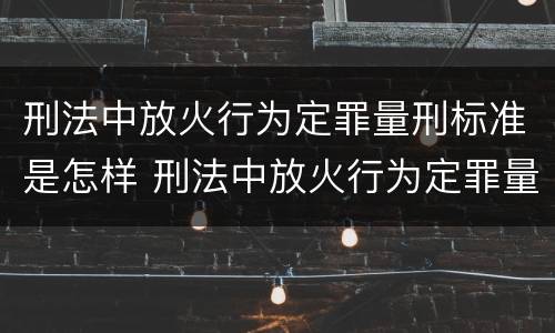 刑法中放火行为定罪量刑标准是怎样 刑法中放火行为定罪量刑标准是怎样定的