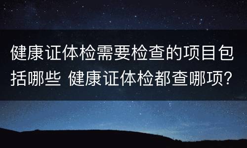 健康证体检需要检查的项目包括哪些 健康证体检都查哪项?