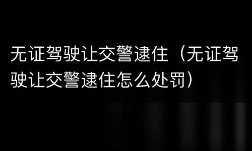 无证驾驶让交警逮住（无证驾驶让交警逮住怎么处罚）