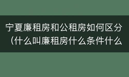 宁夏廉租房和公租房如何区分（什么叫廉租房什么条件什么叫公租房）
