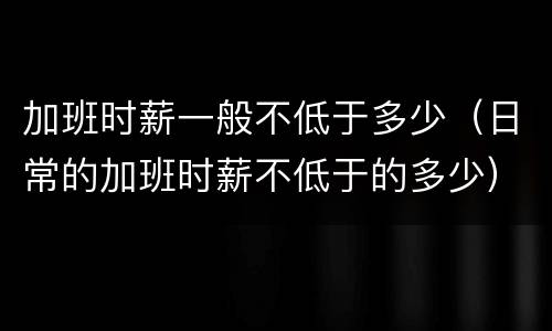加班时薪一般不低于多少（日常的加班时薪不低于的多少）