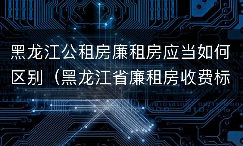 黑龙江公租房廉租房应当如何区别（黑龙江省廉租房收费标准是多少）