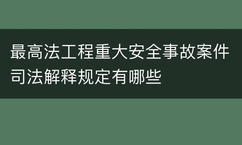 最高法工程重大安全事故案件司法解释规定有哪些
