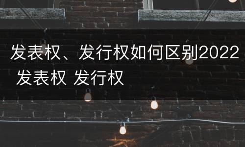 发表权、发行权如何区别2022 发表权 发行权