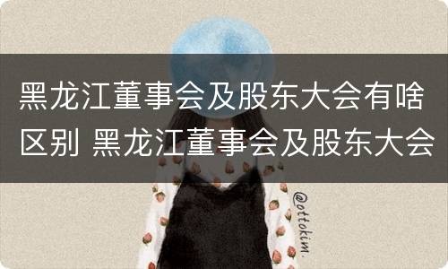 黑龙江董事会及股东大会有啥区别 黑龙江董事会及股东大会有啥区别呢