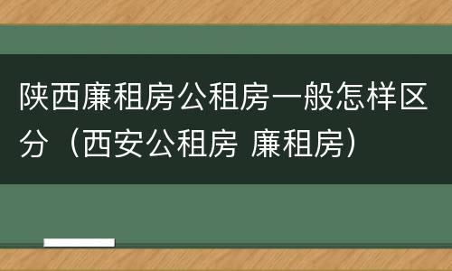 陕西廉租房公租房一般怎样区分（西安公租房 廉租房）