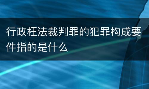行政枉法裁判罪的犯罪构成要件指的是什么