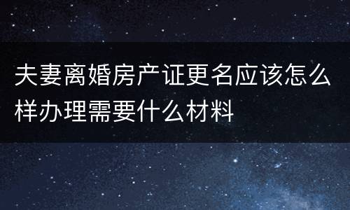 夫妻离婚房产证更名应该怎么样办理需要什么材料