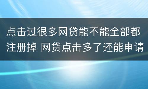 点击过很多网贷能不能全部都注册掉 网贷点击多了还能申请贷款吗