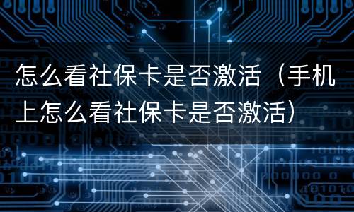 怎么看社保卡是否激活（手机上怎么看社保卡是否激活）