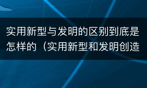 实用新型与发明的区别到底是怎样的（实用新型和发明创造）