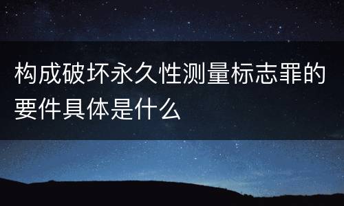 构成破坏永久性测量标志罪的要件具体是什么