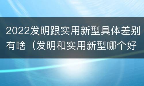 2022发明跟实用新型具体差别有啥（发明和实用新型哪个好）