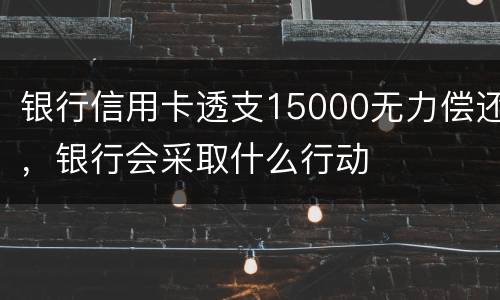 银行信用卡透支15000无力偿还，银行会采取什么行动