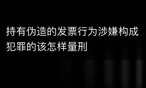 持有伪造的发票行为涉嫌构成犯罪的该怎样量刑