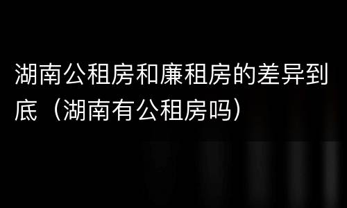 湖南公租房和廉租房的差异到底（湖南有公租房吗）