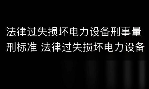 法律过失损坏电力设备刑事量刑标准 法律过失损坏电力设备刑事量刑标准最新