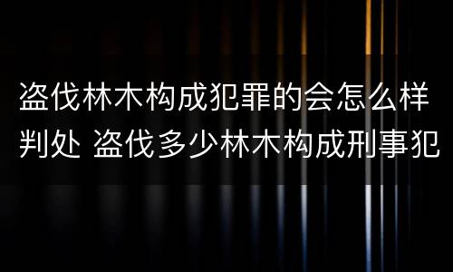 盗伐林木构成犯罪的会怎么样判处 盗伐多少林木构成刑事犯罪