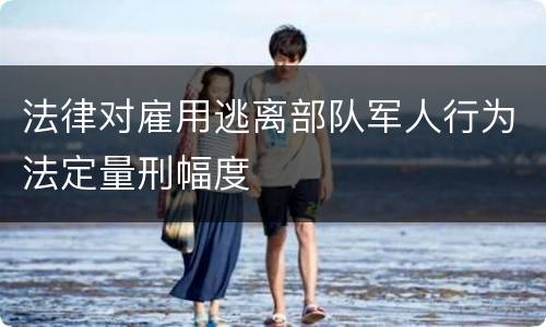 法律对雇用逃离部队军人行为法定量刑幅度