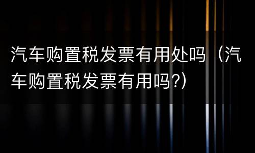 汽车购置税发票有用处吗（汽车购置税发票有用吗?）
