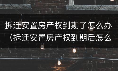 拆迁安置房产权到期了怎么办（拆迁安置房产权到期后怎么办）