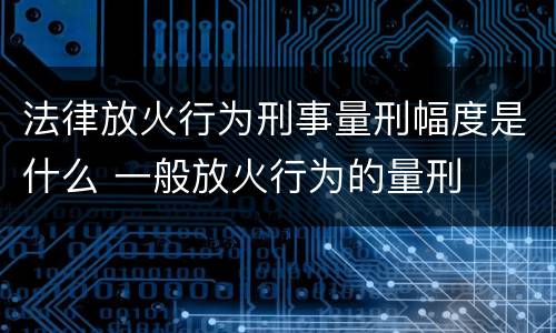 法律放火行为刑事量刑幅度是什么 一般放火行为的量刑