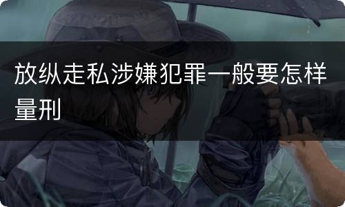 放纵走私涉嫌犯罪一般要怎样量刑