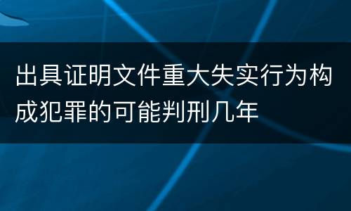 出具证明文件重大失实行为构成犯罪的可能判刑几年