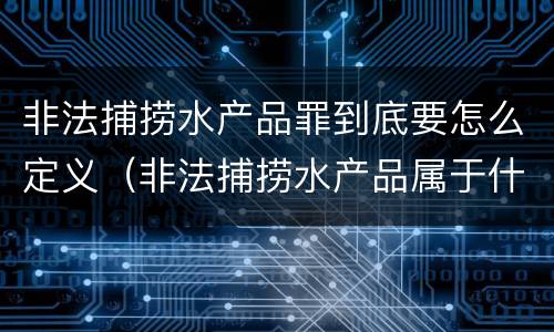非法捕捞水产品罪到底要怎么定义（非法捕捞水产品属于什么罪）