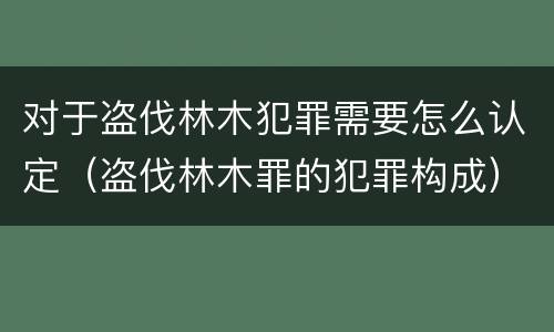 对于盗伐林木犯罪需要怎么认定（盗伐林木罪的犯罪构成）