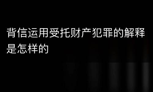 背信运用受托财产犯罪的解释是怎样的