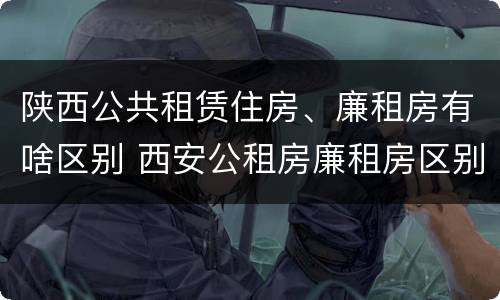 陕西公共租赁住房、廉租房有啥区别 西安公租房廉租房区别