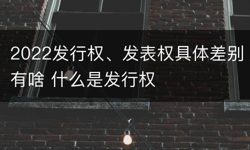 2022发行权、发表权具体差别有啥 什么是发行权