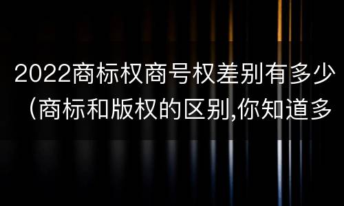 2022商标权商号权差别有多少（商标和版权的区别,你知道多少?）