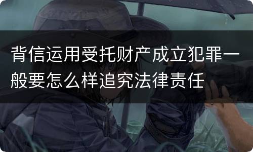 背信运用受托财产成立犯罪一般要怎么样追究法律责任