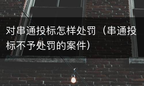 对串通投标怎样处罚（串通投标不予处罚的案件）