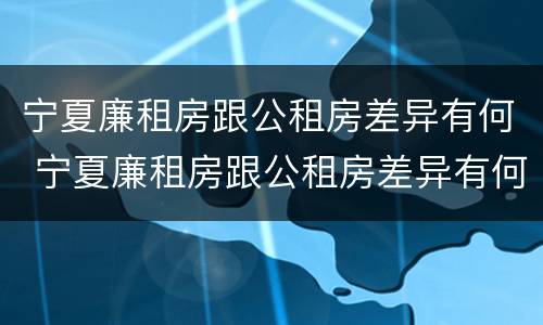 宁夏廉租房跟公租房差异有何 宁夏廉租房跟公租房差异有何区别