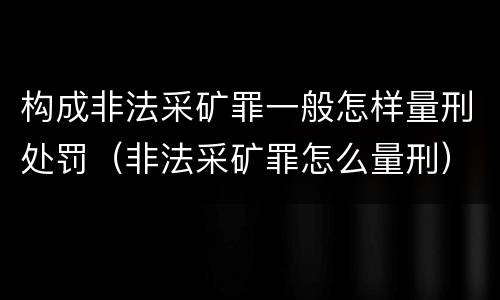 构成非法采矿罪一般怎样量刑处罚（非法采矿罪怎么量刑）
