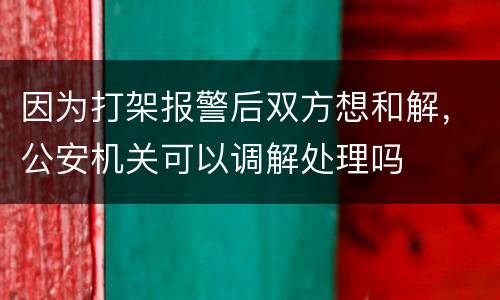 因为打架报警后双方想和解，公安机关可以调解处理吗