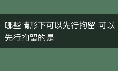 哪些情形下可以先行拘留 可以先行拘留的是