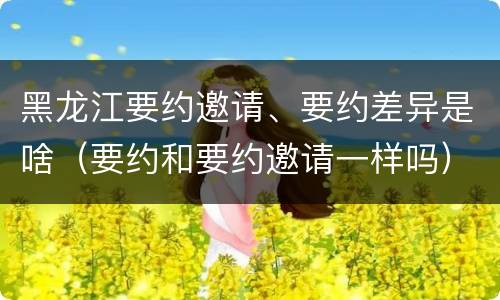 黑龙江要约邀请、要约差异是啥（要约和要约邀请一样吗）