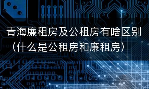 青海廉租房及公租房有啥区别（什么是公租房和廉租房）