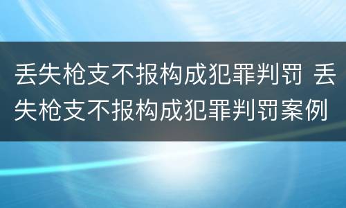 丢失枪支不报构成犯罪判罚 丢失枪支不报构成犯罪判罚案例