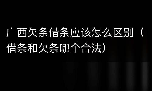 广西欠条借条应该怎么区别（借条和欠条哪个合法）